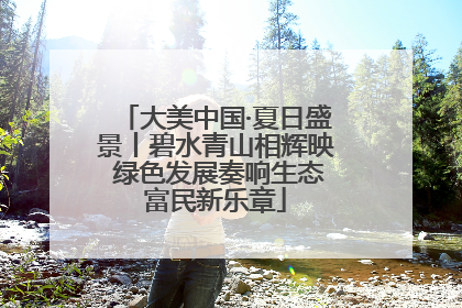 大美中国·夏日盛景丨碧水青山相辉映 绿色发展奏响生态富民新乐章