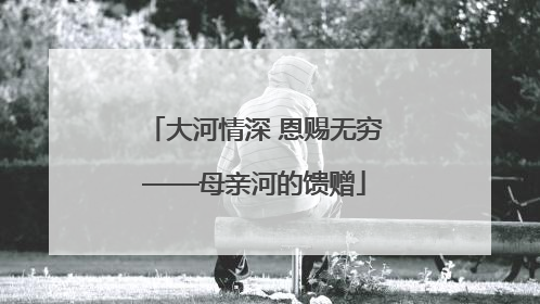 大河情深 恩赐无穷——母亲河的馈赠