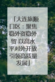 大连旅顺口区：聚焦稳外资稳外贸 以高水平对外开放引领高质量发展