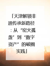 天津解锁非遗传承新路径：从“窑火孤盏”到“数字资产”的破圈实践