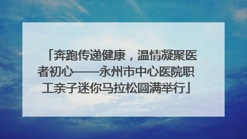 奔跑传递健康，温情凝聚医者初心——永州市中心医院职工亲子迷你马拉松圆满举行