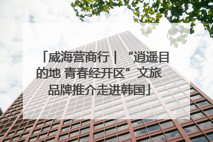 威海营商行｜“逍遥目的地 青春经开区”文旅品牌推介走进韩国