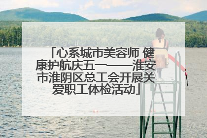 心系城市美容师 健康护航庆五一——淮安市淮阴区总工会开展关爱职工体检活动