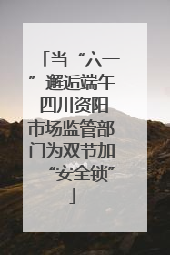 当“六一”邂逅端午 四川资阳市场监管部门为双节加“安全锁”