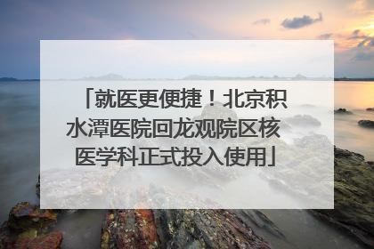 就医更便捷！北京积水潭医院回龙观院区核医学科正式投入使用