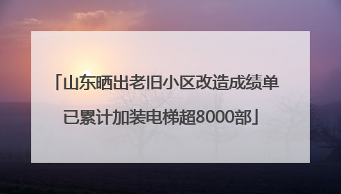 山东晒出老旧小区改造成绩单 已累计加装电梯超8000部