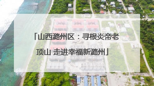 山西潞州区：寻根炎帝老顶山 走进幸福新潞州