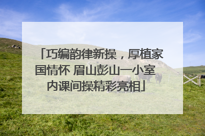 巧编韵律新操，厚植家国情怀 眉山彭山一小室内课间操精彩亮相
