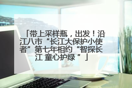 带上采样瓶，出发！沿江八市“长江大保护小使者”第七年相约“智探长江 童心护绿 ”