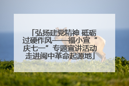 弘扬建党精神 砥砺过硬作风——福小宣“庆七一”专题宣讲活动走进闽中革命起源地