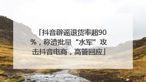 抖音辟谣退货率超90%，称遭批量“水军”攻击抖音电商，高管回应