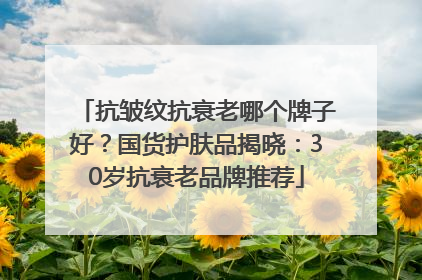 抗皱纹抗衰老哪个牌子好？国货护肤品揭晓：30岁抗衰老品牌推荐