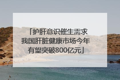 护肝意识催生需求 我国肝脏健康市场今年有望突破800亿元