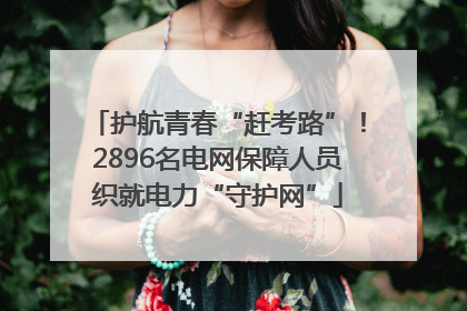 护航青春“赶考路”！2896名电网保障人员织就电力“守护网”