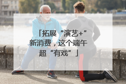 拓展“演艺+”新消费，这个端午超“有戏”