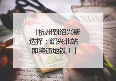 杭州到绍兴新选择：绍兴北站即将通地铁！