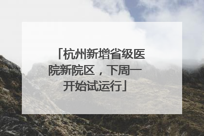 杭州新增省级医院新院区，下周一开始试运行