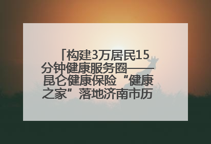 构建3万居民15分钟健康服务圈——昆仑健康保险“健康之家”落地济南市历城区鲍山街道