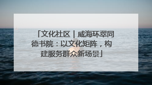 文化社区｜威海环翠同德书院：以文化矩阵，构建服务群众新场景