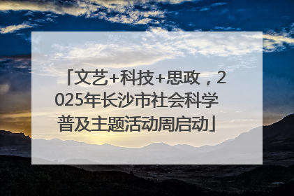 文艺+科技+思政，2025年长沙市社会科学普及主题活动周启动