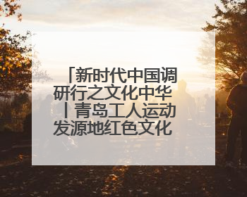 新时代中国调研行之文化中华丨青岛工人运动发源地红色文化浸人心