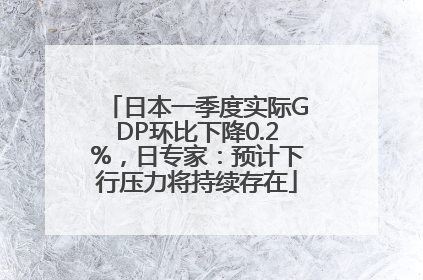 日本一季度实际GDP环比下降0.2%，日专家：预计下行压力将持续存在