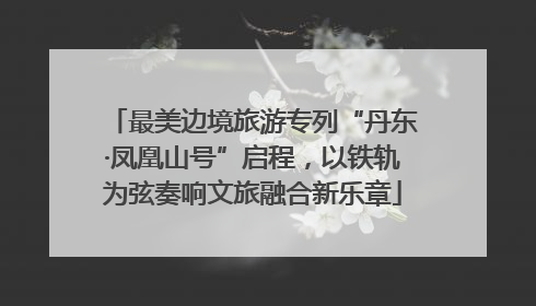 最美边境旅游专列“丹东·凤凰山号”启程，以铁轨为弦奏响文旅融合新乐章