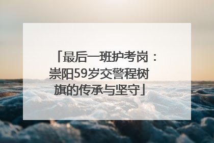 最后一班护考岗：崇阳59岁交警程树旗的传承与坚守