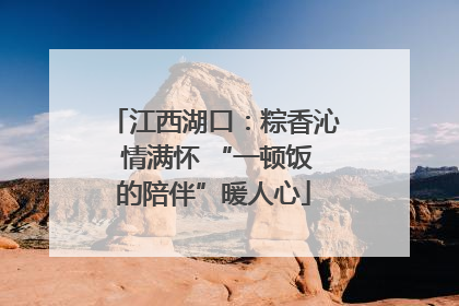 江西湖口：粽香沁 情满怀 “一顿饭的陪伴”暖人心