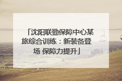 沈阳联勤保障中心某旅综合训练：新装备登场 保障力提升