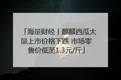 海量财经丨麒麟西瓜大量上市价格下跌 市场零售价低至1.3元/斤