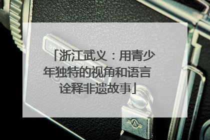 浙江武义：用青少年独特的视角和语言诠释非遗故事