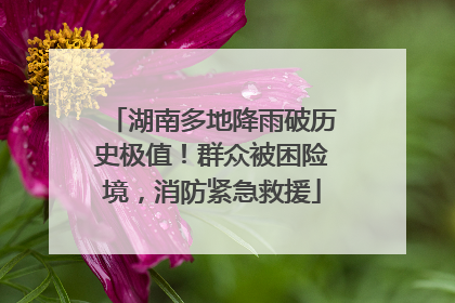 湖南多地降雨破历史极值！群众被困险境，消防紧急救援
