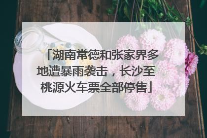 湖南常德和张家界多地遭暴雨袭击，长沙至桃源火车票全部停售