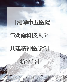 湘潭市五医院与湖南科技大学共建精神医学创新平台
