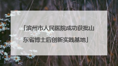 滨州市人民医院成功获批山东省博士后创新实践基地