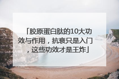 胶原蛋白肽的10大功效与作用，抗衰只是入门，这些功效才是王炸