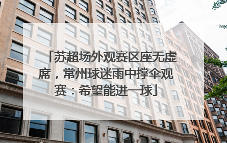 苏超场外观赛区座无虚席，常州球迷雨中撑伞观赛：希望能进一球