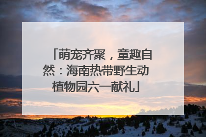 萌宠齐聚，童趣自然：海南热带野生动植物园六一献礼