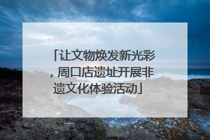 让文物焕发新光彩，周口店遗址开展非遗文化体验活动