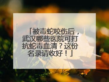 被毒蛇咬伤后，武汉哪些医院可打抗蛇毒血清？这份名录请收好！