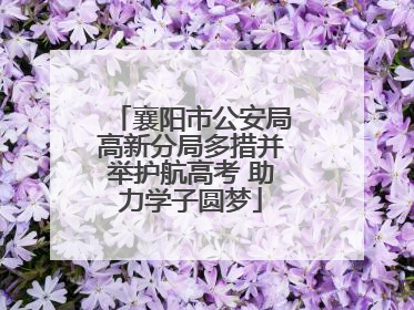襄阳市公安局高新分局多措并举护航高考 助力学子圆梦