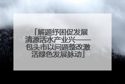 解题纾困促发展 清源活水产业兴——包头市以问题整改激活绿色发展脉动