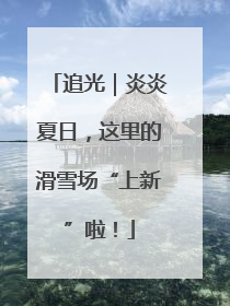 追光｜炎炎夏日，这里的滑雪场“上新”啦！
