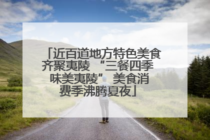 近百道地方特色美食齐聚夷陵 “三餐四季 味美夷陵” 美食消费季沸腾夏夜