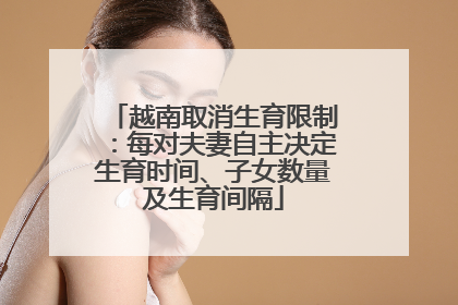 越南取消生育限制：每对夫妻自主决定生育时间、子女数量及生育间隔