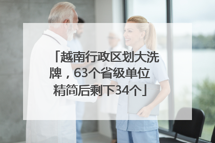 越南行政区划大洗牌，63个省级单位精简后剩下34个