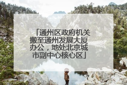 通州区政府机关搬至通州发展大厦办公，地处北京城市副中心核心区