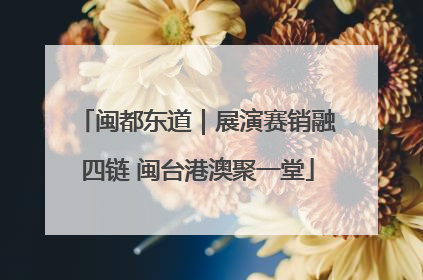 闽都东道｜展演赛销融四链 闽台港澳聚一堂