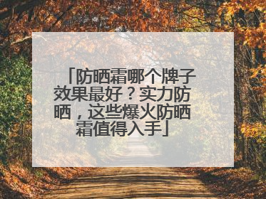 防晒霜哪个牌子效果最好？实力防晒，这些爆火防晒霜值得入手